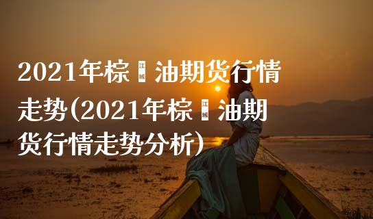 2021年棕榈油期货行情走势(2021年棕榈油期货行情走势分析)