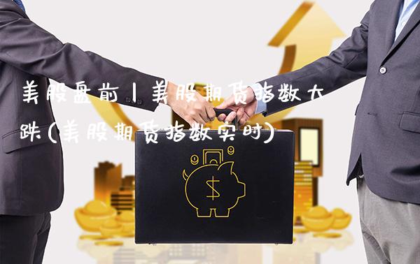 美股盘前丨美股期货指数大跌(美股期货指数实时)_https://www.boyangwujin.com_白银期货_第1张
