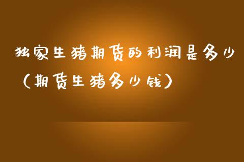 独家生猪期货的利润是多少（期货生猪多少钱）_https://www.boyangwujin.com_期货直播间_第1张