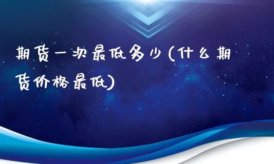 期货一次最低多少(什么期货价格最低)