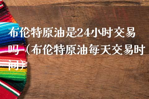 布伦特原油是24小时交易吗（布伦特原油每天交易时间）