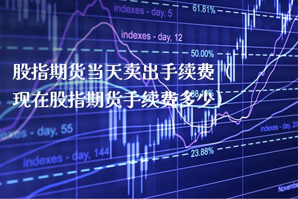 股指期货当天卖出手续费（现在股指期货手续费多少）