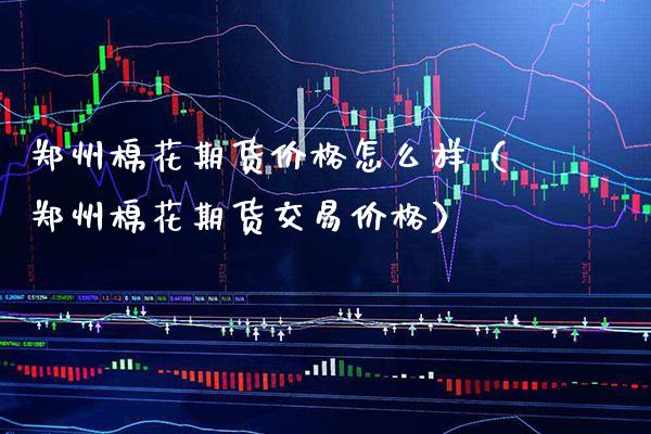 郑州棉花期货价格怎么样（郑州棉花期货交易价格）_https://www.boyangwujin.com_期货直播间_第1张