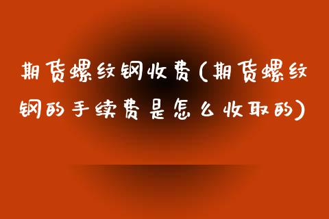 期货螺纹钢收费(期货螺纹钢的手续费是怎么收取的)