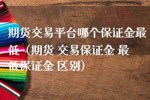 期货交易平台哪个保证金最低（期货 交易保证金 最低保证金 区别）