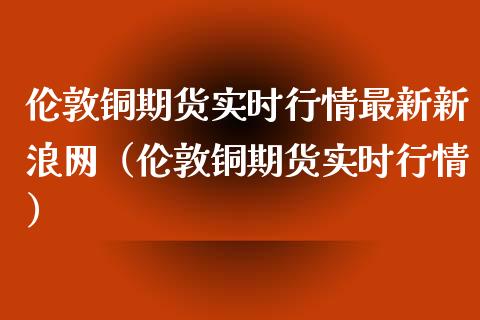 伦敦铜期货实时行情最新新浪网（伦敦铜期货实时行情）_https://www.boyangwujin.com_道指期货_第1张