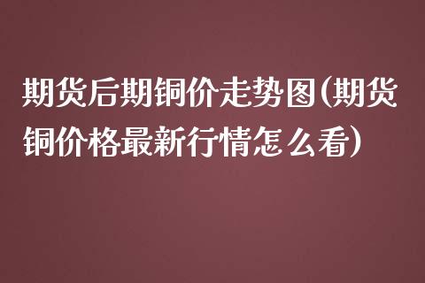 期货后期铜价走势图(期货铜价格最新行情怎么看)