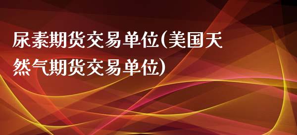尿素期货交易单位(美国天然气期货交易单位)_https://www.boyangwujin.com_期货直播间_第1张