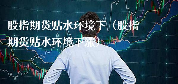 股指期货贴水环境下（股指期货贴水环境下涨）