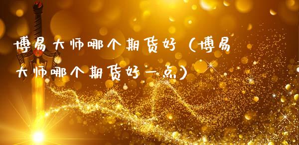 博易大师哪个期货好（博易大师哪个期货好一点）_https://www.boyangwujin.com_期货直播间_第1张