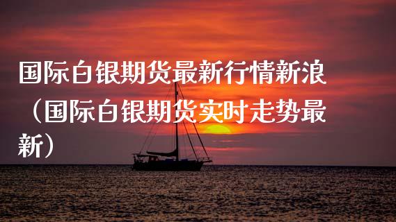国际白银期货最新行情新浪（国际白银期货实时走势最新）_https://www.boyangwujin.com_期货直播间_第1张