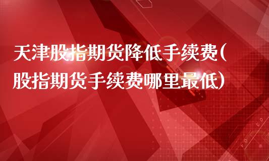 天津股指期货降低手续费(股指期货手续费哪里最低)_https://www.boyangwujin.com_恒生指数_第1张