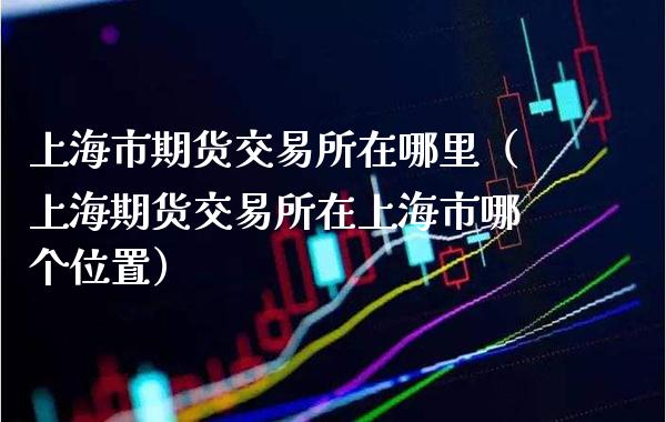 上海市期货交易所在哪里（上海期货交易所在上海市哪个位置）_https://www.boyangwujin.com_期货直播间_第1张