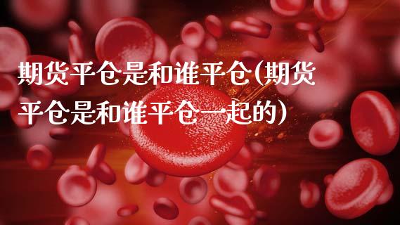 期货平仓是和谁平仓(期货平仓是和谁平仓一起的)