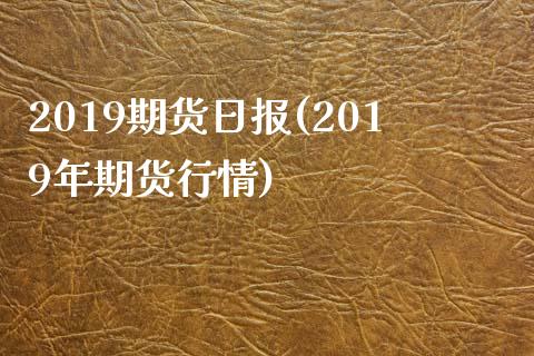 2019期货日报(2019年期货行情)_https://www.boyangwujin.com_期货直播间_第1张