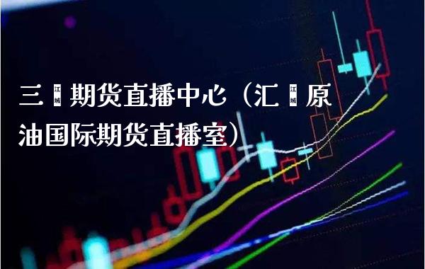 三鑫期货直播中心（汇鑫原油国际期货直播室）