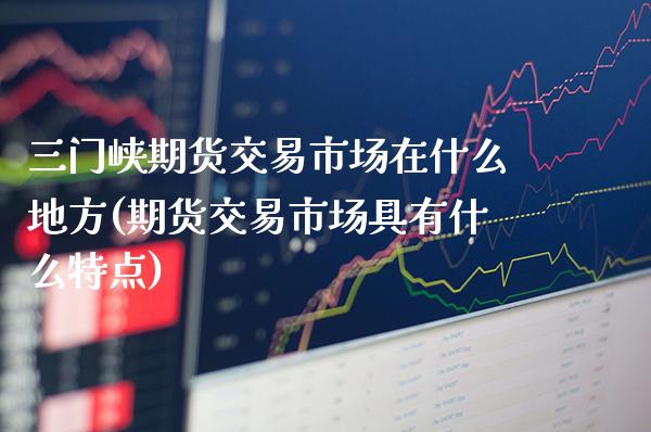 三门峡期货交易市场在什么地方(期货交易市场具有什么特点)_https://www.boyangwujin.com_期货直播间_第1张