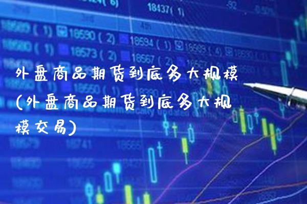 外盘商品期货到底多大规模(外盘商品期货到底多大规模交易)