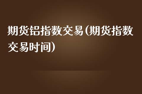 期货铝指数交易(期货指数交易时间)