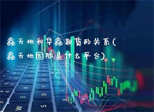 鑫天地和华鑫期货的关系(鑫天地国际是什么平台)_https://www.boyangwujin.com_期货直播间_第1张