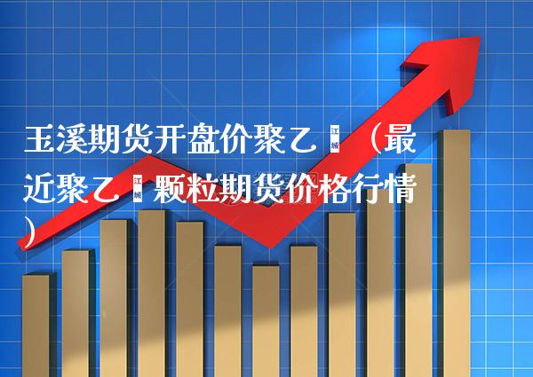 玉溪期货开盘价聚乙烯（最近聚乙烯颗粒期货价格行情）