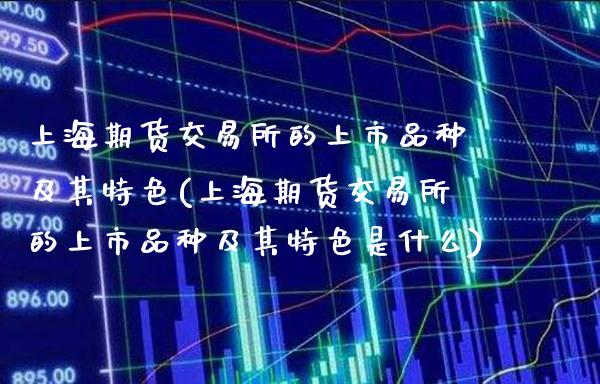 上海期货交易所的上市品种及其特色(上海期货交易所的上市品种及其特色是什么)