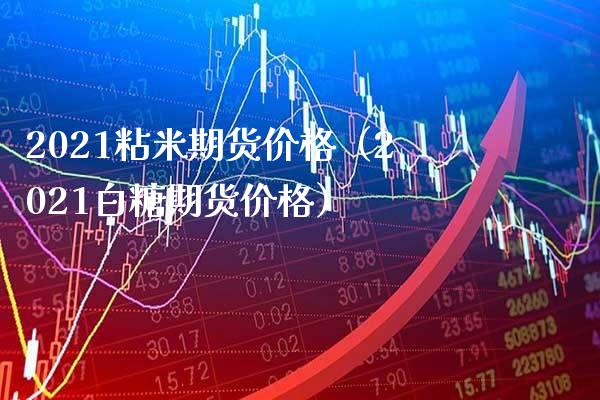 2021粘米期货价格（2021白糖期货价格）_https://www.boyangwujin.com_期货直播间_第1张
