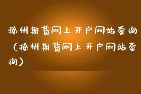 滁州期货网上开户网站查询（滁州期货网上开户网站查询）