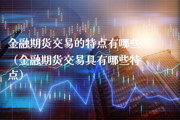 金融期货交易的特点有哪些（金融期货交易具有哪些特点）