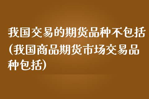 我国交易的期货品种不包括(我国商品期货市场交易品种包括)