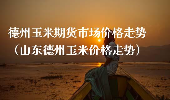 德州玉米期货市场价格走势（山东德州玉米价格走势）_https://www.boyangwujin.com_期货直播间_第1张