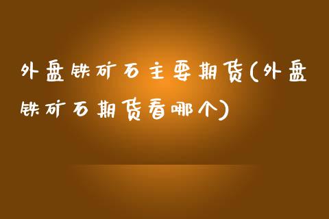 外盘铁矿石主要期货(外盘铁矿石期货看哪个)_https://www.boyangwujin.com_原油期货_第1张