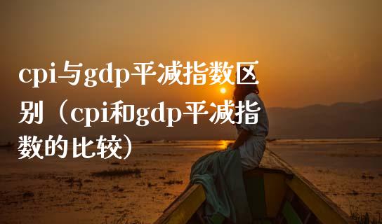 cpi与gdp平减指数区别（cpi和gdp平减指数的比较）_https://www.boyangwujin.com_期货直播间_第1张
