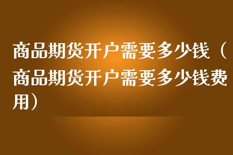 商品期货开户需要多少钱（商品期货开户需要多少钱费用）_https://www.boyangwujin.com_期货直播间_第1张