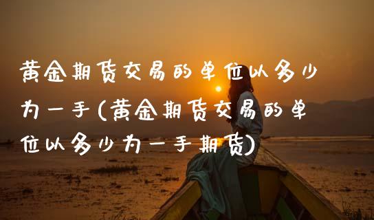 黄金期货交易的单位以多少为一手(黄金期货交易的单位以多少为一手期货)_https://www.boyangwujin.com_期货直播间_第1张