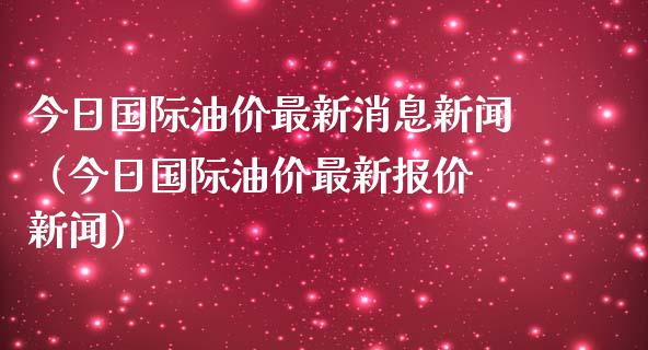 今日国际油价最新消息新闻（今日国际油价最新报价 新闻）