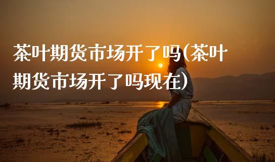 茶叶期货市场开了吗(茶叶期货市场开了吗现在)