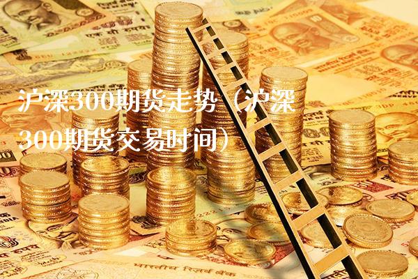 沪深300期货走势（沪深300期货交易时间）_https://www.boyangwujin.com_期货直播间_第1张