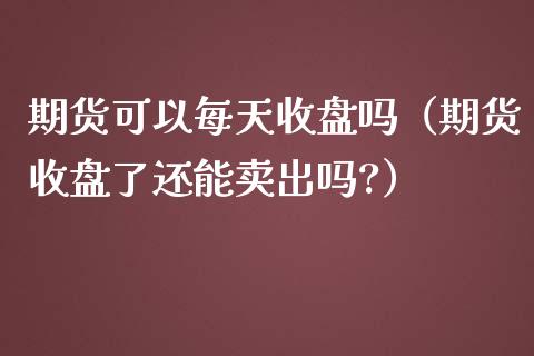 期货可以每天收盘吗（期货收盘了还能卖出吗?）