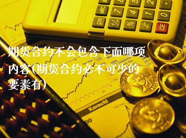 期货合约不会包含下面哪项内容(期货合约必不可少的要素有)