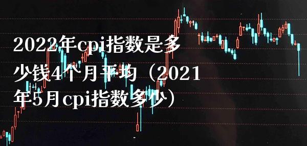 2022年cpi指数是多少钱4个月平均（2021年5月cpi指数多少）