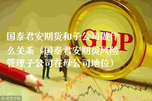 国泰君安期货和子公司做什么关系（国泰君安期货风险管理子公司在母公司地位）_https://www.boyangwujin.com_期货直播间_第1张
