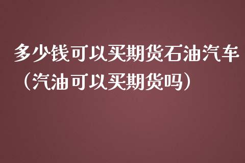 多少钱可以买期货石油汽车（汽油可以买期货吗）_https://www.boyangwujin.com_期货直播间_第1张