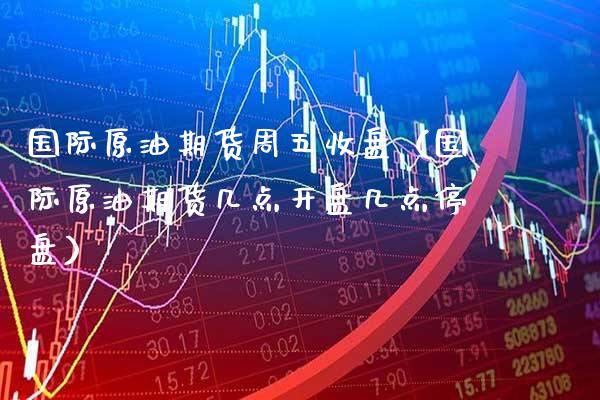 国际原油期货周五收盘（国际原油期货几点开盘几点停盘）