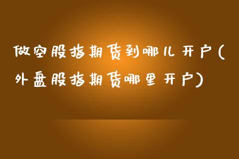做空股指期货到哪儿开户(外盘股指期货哪里开户)