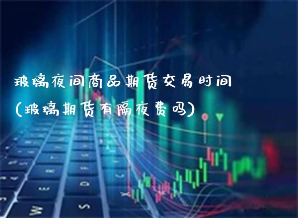玻璃夜间商品期货交易时间(玻璃期货有隔夜费吗)_https://www.boyangwujin.com_白银期货_第1张