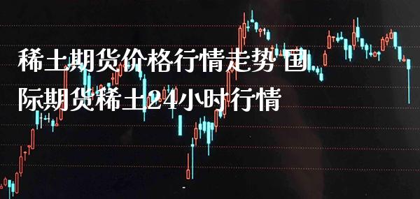 稀土期货价格行情走势 国际期货稀土24小时行情_https://www.boyangwujin.com_期货直播间_第1张