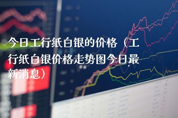 今日工行纸白银的价格（工行纸白银价格走势图今日最新消息）_https://www.boyangwujin.com_黄金期货_第1张
