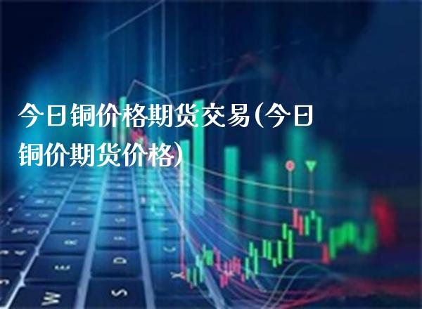 今日铜价格期货交易(今日铜价期货价格)