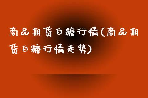 商品期货白糖行情(商品期货白糖行情走势)_https://www.boyangwujin.com_期货直播间_第1张